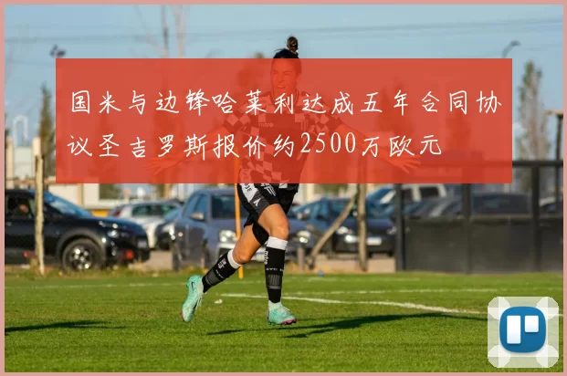 国米与边锋哈莱利达成五年合同协议圣吉罗斯报价约2500万欧元