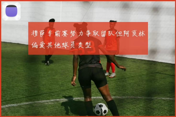 穆萨季前赛努力争取留队但阿莫林偏爱其他球员类型