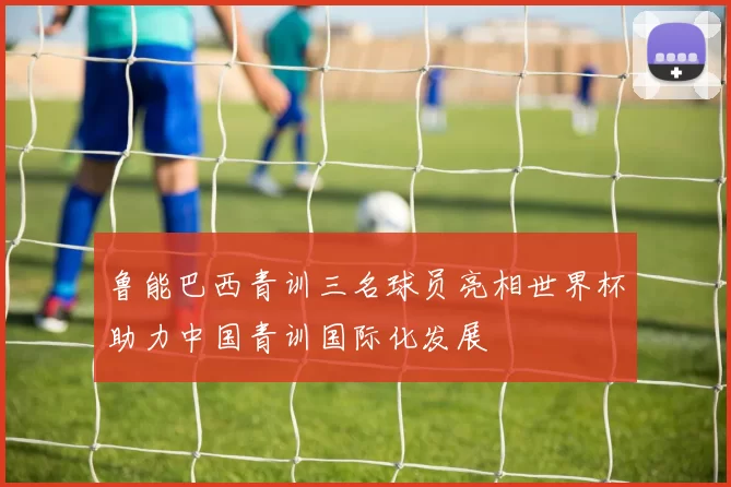 鲁能巴西青训三名球员亮相世界杯助力中国青训国际化发展