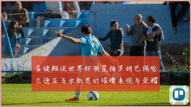 黄健翔谈世界杯明星梅罗姆巴佩哈兰德亚马尔凯恩的璀璨表现与荣耀时刻