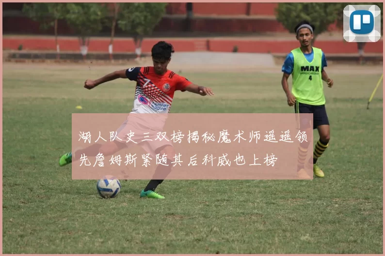 湖人队史三双榜揭秘魔术师遥遥领先詹姆斯紧随其后科威也上榜