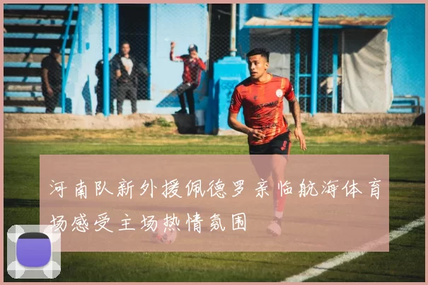 河南队新外援佩德罗亲临航海体育场感受主场热情氛围