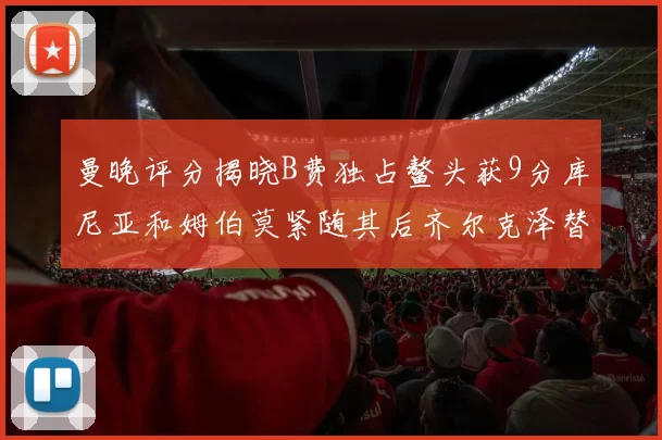 曼晚评分揭晓B费独占鳌头获9分库尼亚和姆伯莫紧随其后齐尔克泽替补仅得5分