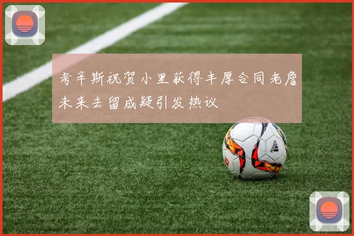 考辛斯祝贺小里获得丰厚合同老詹未来去留成疑引发热议