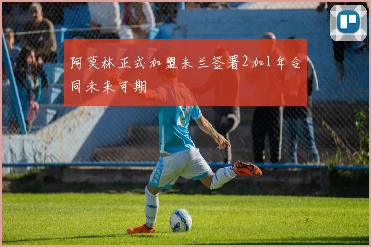 阿莫林正式加盟米兰签署2加1年合同未来可期