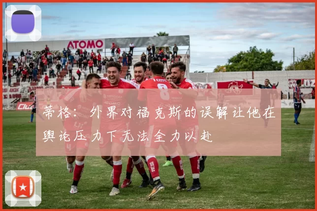 蒂格：外界对福克斯的误解让他在舆论压力下无法全力以赴