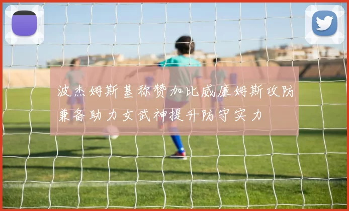 波杰姆斯基称赞加比威廉姆斯攻防兼备助力女武神提升防守实力