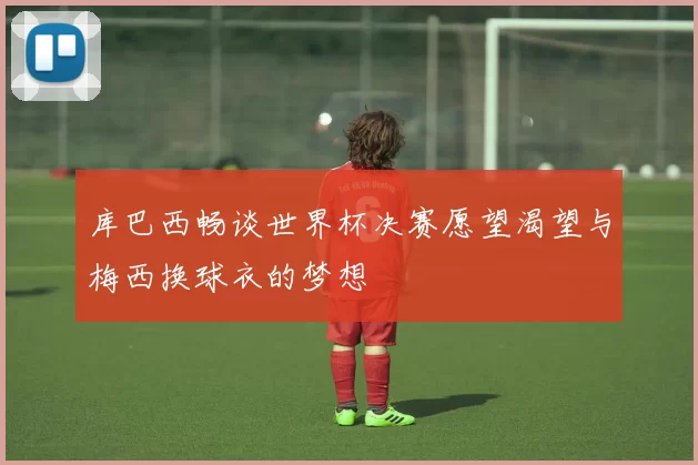 库巴西畅谈世界杯决赛愿望渴望与梅西换球衣的梦想