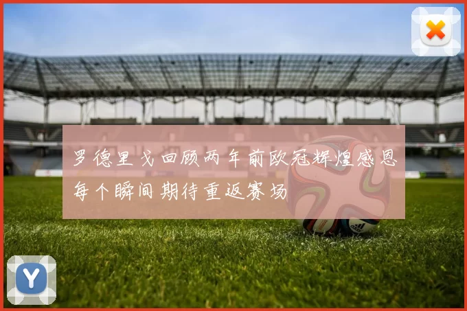 罗德里戈回顾两年前欧冠辉煌感恩每个瞬间期待重返赛场