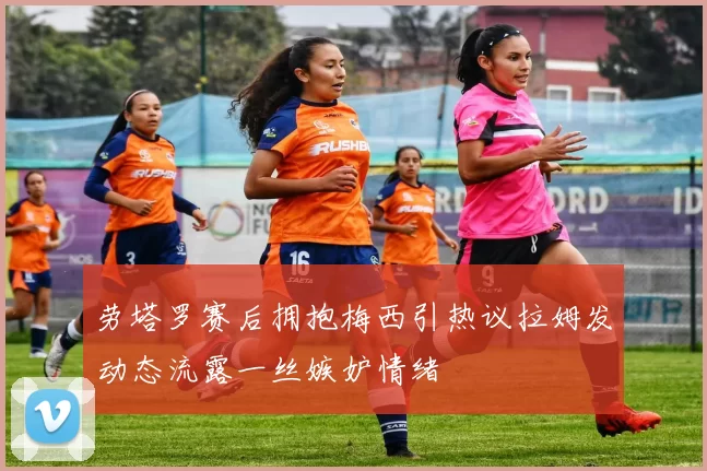 劳塔罗赛后拥抱梅西引热议拉姆发动态流露一丝嫉妒情绪