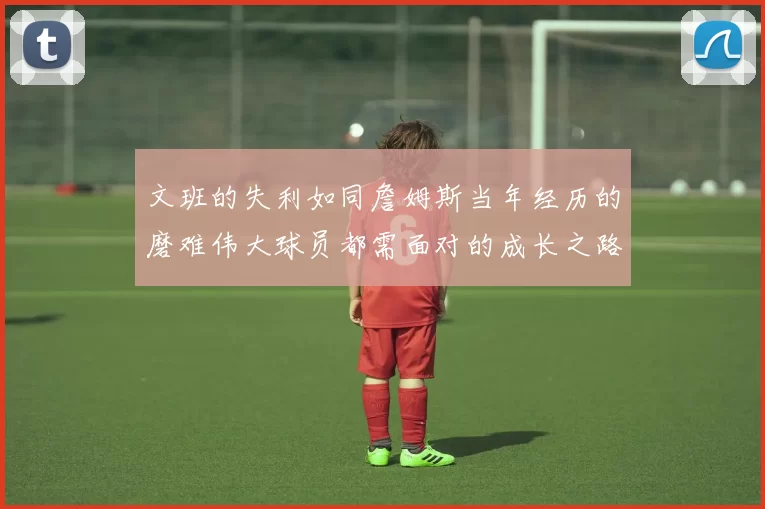 文班的失利如同詹姆斯当年经历的磨难伟大球员都需面对的成长之路