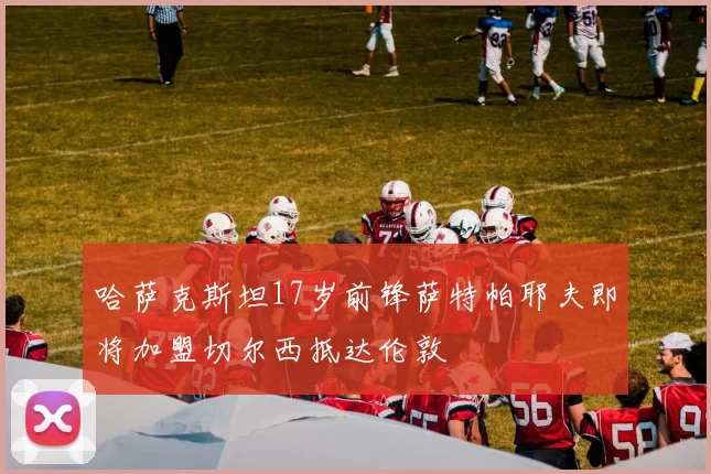 哈萨克斯坦17岁前锋萨特帕耶夫即将加盟切尔西抵达伦敦