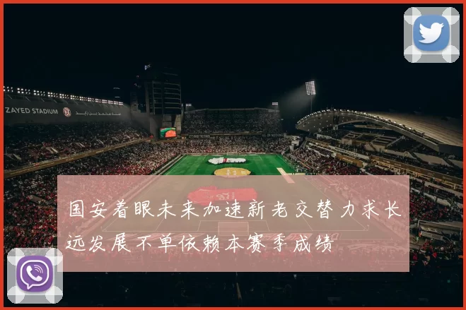 国安着眼未来加速新老交替力求长远发展不单依赖本赛季成绩