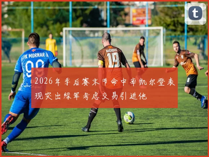 2026年季后赛末节命中率凯尔登表现突出绿军考虑交易引进他