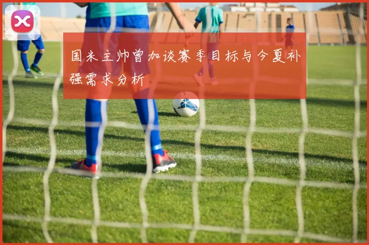 国米主帅曾加谈赛季目标与今夏补强需求分析