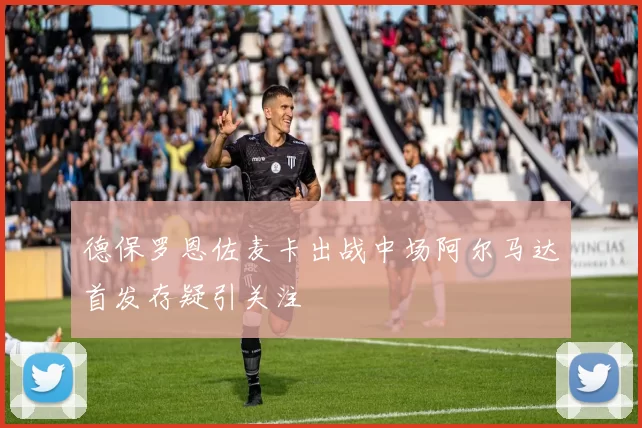 德保罗恩佐麦卡出战中场阿尔马达首发存疑引关注