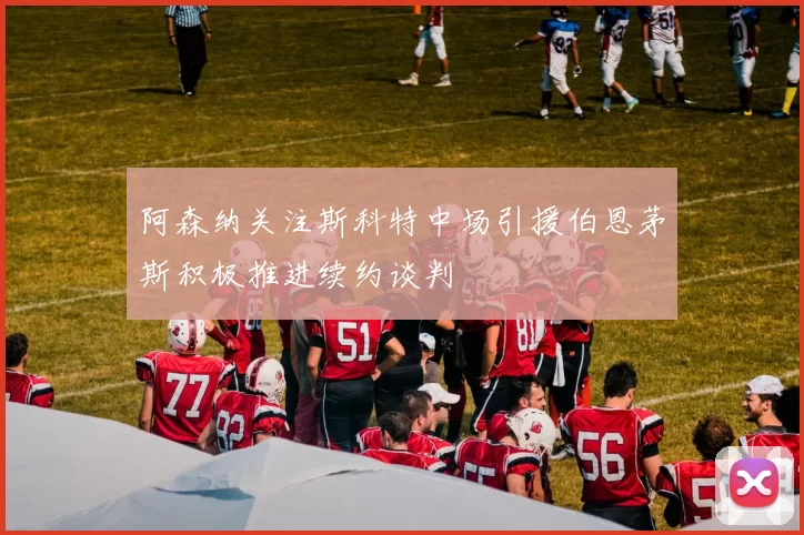 阿森纳关注斯科特中场引援伯恩茅斯积极推进续约谈判