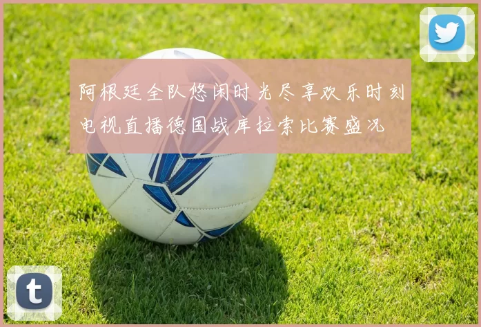 阿根廷全队悠闲时光尽享欢乐时刻电视直播德国战库拉索比赛盛况