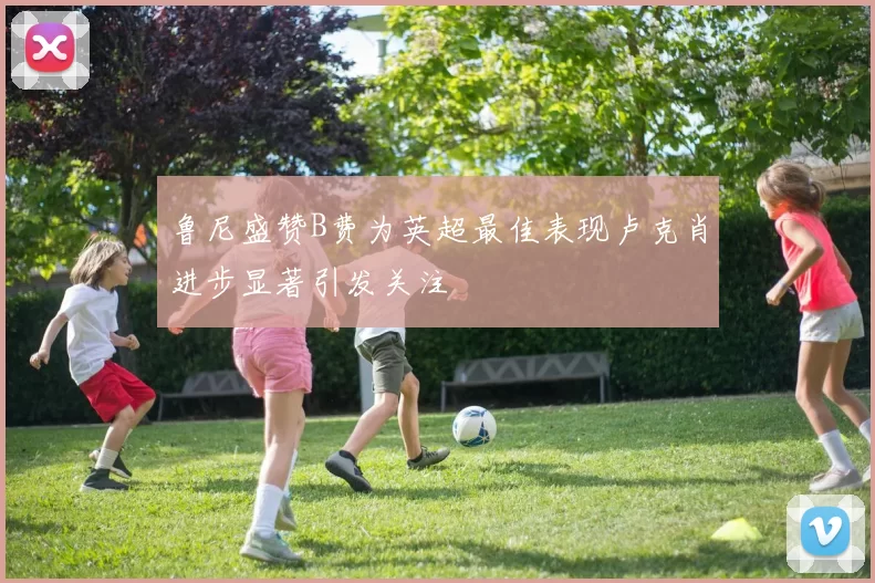 鲁尼盛赞B费为英超最佳表现卢克肖进步显著引发关注