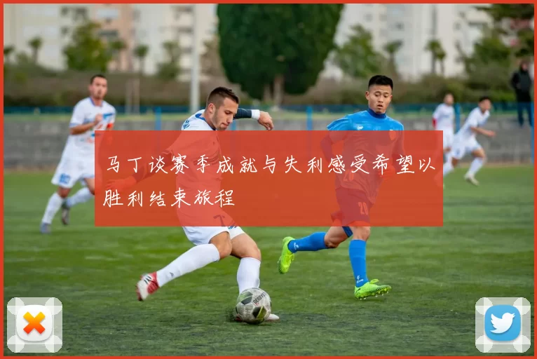 马丁谈赛季成就与失利感受希望以胜利结束旅程