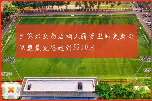 兰德尔交易后湖人薪资空间更新全联盟最充裕达到5210万