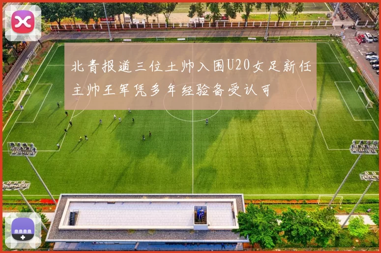 北青报道三位土帅入围U20女足新任主帅王军凭多年经验备受认可