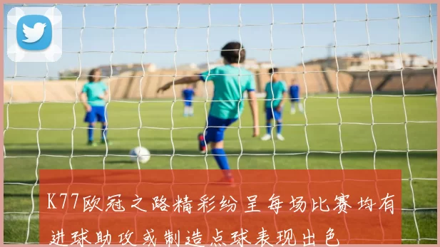 K77欧冠之路精彩纷呈每场比赛均有进球助攻或制造点球表现出色