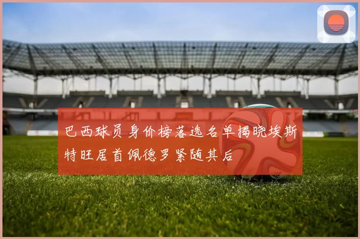 巴西球员身价榜落选名单揭晓埃斯特旺居首佩德罗紧随其后