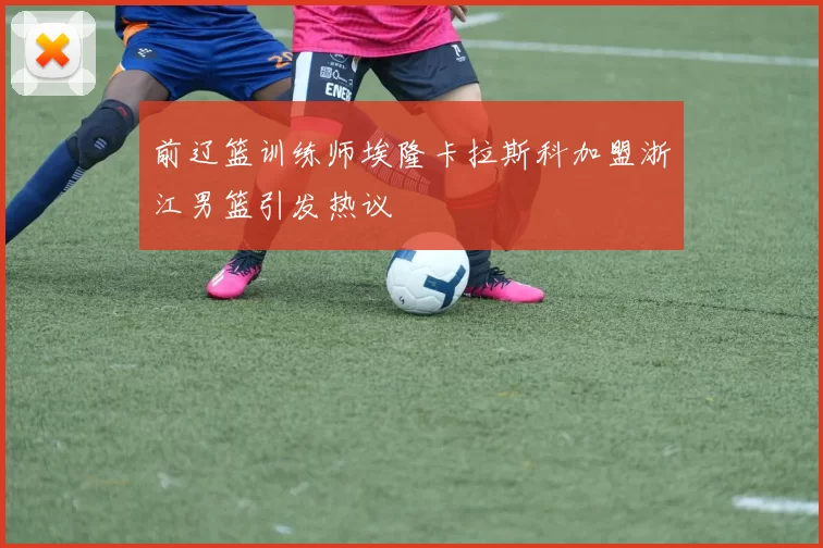 前辽篮训练师埃隆卡拉斯科加盟浙江男篮引发热议