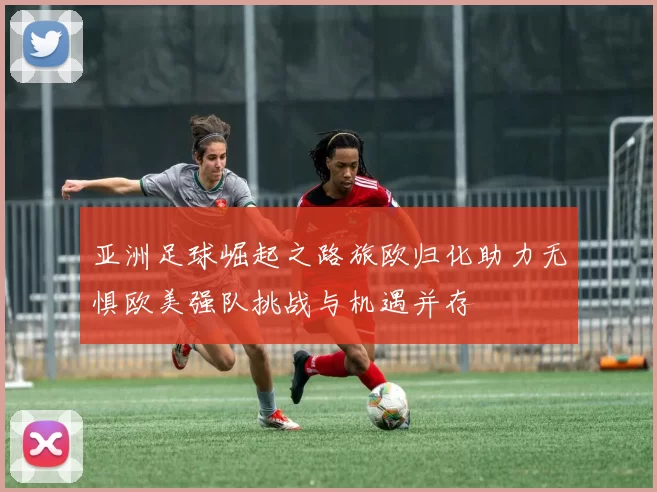 亚洲足球崛起之路旅欧归化助力无惧欧美强队挑战与机遇并存