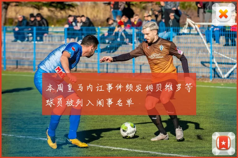 本周皇马内讧事件频发姆贝维罗等球员被列入闹事名单