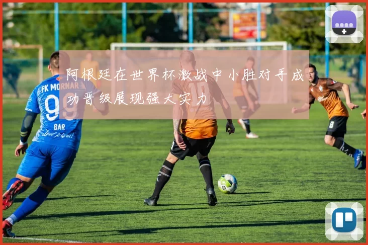 阿根廷在世界杯激战中小胜对手成功晋级展现强大实力