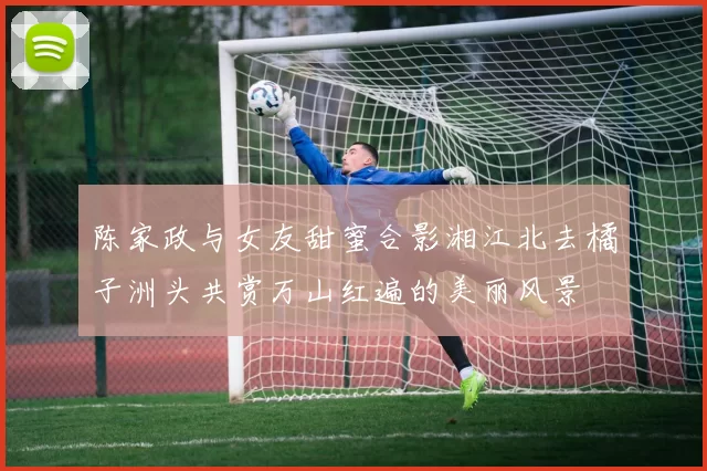 陈家政与女友甜蜜合影湘江北去橘子洲头共赏万山红遍的美丽风景
